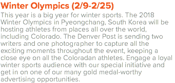 Winter Olympics (2/9-2/25) This year is a big year for winter sports. The 2018 Winter Olympics in Pyeongchang, South Korea will be hosting athletes from places all over the world, including Colorado. The Denver Post is sending two writers and one photographer to capture all the exciting moments throughout the event, keeping a close eye on all the Coloradan athletes. Engage a loyal winter sports audience with our special initiative and get in on one of our many gold medal-worthy advertising opportunities.