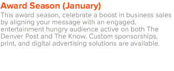 Award Season (January) This award season, celebrate a boost in business sales by aligning your message with an engaged, entertainment hungry audience active on both The Denver Post and The Know. Custom sponsorships, print, and digital advertising solutions are available. 