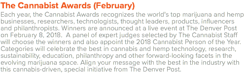 The Cannabist Awards (February) Each year, the Cannabist Awards recognizes the world’s top marijuana and hemp businesses, researchers, technologists, thought leaders, products, influencers and philanthropists. Winners are announced at a live event at The Denver Post on February 8, 2018. A panel of expert judges selected by The Cannabist Staff will choose the winners and also appoint the 2018 Cannabist Person of the Year. Categories will celebrate the best in cannabis and hemp technology, research, sustainability, education, philanthropy and other forward-looking facets in the evolving marijuana space. Align your message with the best in the industry with this cannabis-driven, special initiative from The Denver Post.
