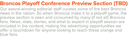 Broncos Playoff Conference Preview Section (TBD) Our award-winning editorial staff curates some of the best Broncos news in the nation. So when Broncos make it to a playoff game, the preview section is seen and consumed by many (if not all) Broncos fans. News, stats, stories, and what to expect in playoff season are included in the content, making the advertising opportunities we offer a touchdown for anyone looking to reach these orange and blue fans.