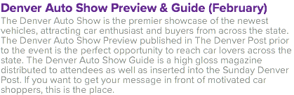 Denver Auto Show Preview & Guide (February) The Denver Auto Show is the premier showcase of the newest vehicles, attracting car enthusiast and buyers from across the state. The Denver Auto Show Preview published in The Denver Post prior to the event is the perfect opportunity to reach car lovers across the state. The Denver Auto Show Guide is a high gloss magazine distributed to attendees as well as inserted into the Sunday Denver Post. If you want to get your message in front of motivated car shoppers, this is the place.