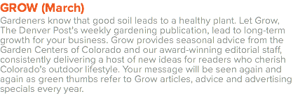 GROW (March) Gardeners know that good soil leads to a healthy plant. Let Grow, The Denver Post’s weekly gardening publication, lead to long-term growth for your business. Grow provides seasonal advice from the Garden Centers of Colorado and our award-winning editorial staff, consistently delivering a host of new ideas for readers who cherish Colorado’s outdoor lifestyle. Your message will be seen again and again as green thumbs refer to Grow articles, advice and advertising specials every year. 