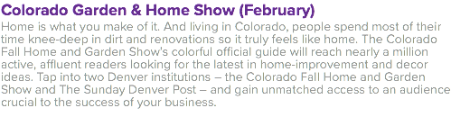Colorado Garden & Home Show (February) Home is what you make of it. And living in Colorado, people spend most of their time knee-deep in dirt and renovations so it truly feels like home. The Colorado Fall Home and Garden Show’s colorful official guide will reach nearly a million active, affluent readers looking for the latest in home-improvement and decor ideas. Tap into two Denver institutions – the Colorado Fall Home and Garden Show and The Sunday Denver Post – and gain unmatched access to an audience crucial to the success of your business.