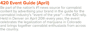 420 Event Guide (April) Be part of the nation’s #1 news source for cannabist content by advertising your brand in the guide for the cannabist industry’s “event of the year”––the 420 rally. Held in Denver on April 20th every year, the event celebrates the legalization of marijuana in Colorado and brings together cannabist enthusiasts from across the country.