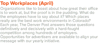 Top Workplaces (April) Organizations like to boast about how great their office is to work at, but the proof is in the pudding. What do the employees have to say about it? Which places really are the best work environments in Colorado? Each year, The Denver Post answers those questions definitively and decisively with a hard-fought competition among hundreds of employers. Opportunities for advertisers are available to align your message with our yearly initiative. 
