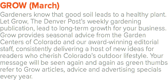 GROW (March) Gardeners know that good soil leads to a healthy plant. Let Grow, The Denver Post’s weekly gardening publication, lead to long-term growth for your business. Grow provides seasonal advice from the Garden Centers of Colorado and our award-winning editorial staff, consistently delivering a host of new ideas for readers who cherish Colorado’s outdoor lifestyle. Your message will be seen again and again as green thumbs refer to Grow articles, advice and advertising specials every year.