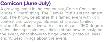 Comicon (June-July) A growing event in the community, Comic Con is no longer a “nerd” thing. The Denver Post’s entertainment hub, The Know, celebrates this famed event with rich content and coverage. Sponsorship opportunities include Facebook Live with a secret guest, 360-degree video, timelapse videos, articles about how to navigate the event, what shows to binge watch, photo galleries and 10 Best Things about the event. 