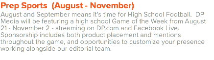 Prep Sports (August - November) August and September means it’s time for High School Football. DP Media will be featuring a high school Game of the Week from August 21 - November 2 - streaming on DP.com and Facebook Live. Sponsorship includes both product placement and mentions throughout the game, and opportunities to customize your presence working alongside our editorial team. 