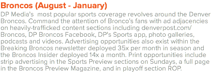 Broncos (August - January) DP Media’s most popular sports coverage revolves around the Denver Broncos. Command the attention of Bronco’s fans with ad adjacencies on heavily-trafficked content sections including denverpost.com/Broncos, DP Broncos Facebook, DP’s Sports app, photo galleries, podcasts and videos. Advertising opportunities also exist within the Breaking Broncos newsletter deployed 35x per month in season and the Broncos Insider deployed 14x a month. Print opportunities include strip advertising in the Sports Preview sections on Sundays, a full page in the Broncos Preview Magazine, and in playoff section ROP. 