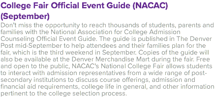 College Fair Official Event Guide (NACAC) (September) Don’t miss the opportunity to reach thousands of students, parents and families with the National Association for College Admission Counseling Official Event Guide. The guide is published in The Denver Post mid-September to help attendees and their families plan for the fair, which is the third weekend in September. Copies of the guide will also be available at the Denver Merchandise Mart during the fair. Free and open to the public, NACAC’s National College Fair allows students to interact with admission representatives from a wide range of post-secondary institutions to discuss course offerings, admission and financial aid requirements, college life in general, and other information pertinent to the college selection process.