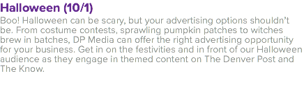 Halloween (10/1) Boo! Halloween can be scary, but your advertising options shouldn’t be. From costume contests, sprawling pumpkin patches to witches brew in batches, DP Media can offer the right advertising opportunity for your business. Get in on the festivities and in front of our Halloween audience as they engage in themed content on The Denver Post and The Know. 