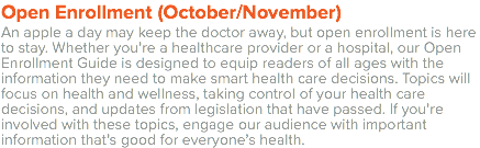 Open Enrollment (October/November) An apple a day may keep the doctor away, but open enrollment is here to stay. Whether you’re a healthcare provider or a hospital, our Open Enrollment Guide is designed to equip readers of all ages with the information they need to make smart health care decisions. Topics will focus on health and wellness, taking control of your health care decisions, and updates from legislation that have passed. If you’re involved with these topics, engage our audience with important information that’s good for everyone’s health. 