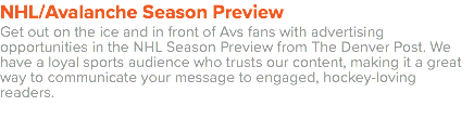 NHL/Avalanche Season Preview Get out on the ice and in front of Avs fans with advertising opportunities in the NHL Season Preview from The Denver Post. We have a loyal sports audience who trusts our content, making it a great way to communicate your message to engaged, hockey-loving readers. 