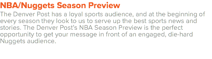 NBA/Nuggets Season Preview The Denver Post has a loyal sports audience, and at the beginning of every season they look to us to serve up the best sports news and stories. The Denver Post’s NBA Season Preview is the perfect opportunity to get your message in front of an engaged, die-hard Nuggets audience. 