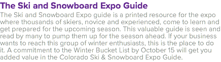 The Ski and Snowboard Expo Guide The Ski and Snowboard Expo guide is a printed resource for the expo where thousands of skiers, novice and experienced, come to learn and get prepared for the upcoming season. This valuable guide is seen and read by many to pump them up for the season ahead. If your business wants to reach this group of winter enthusiasts, this is the place to do it. A commitment to the Winter Bucket List by October 15 will get you added value in the Colorado Ski & Snowboard Expo Guide. 