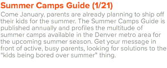 Summer Camps Guide (1/21) Come January, parents are already planning to ship off their kids for the summer. The Summer Camps Guide is published annually and profiles the multitude of summer camps available in the Denver metro area for the upcoming summer season. Get your message in front of active, busy parents, looking for solutions to the “kids being bored over summer” thing.