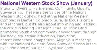 National Western Stock Show (January) Integrity. Diversity. Partnership. Community. Quality. Stewardship. These are the values of the National Western Stock Show, held at the National Western Complex in Denver, Colorado. Sure, its focus is cattle and ranchers, but it’s also about informing and leading the world in finding 21st agricultural solutions and promoting youth and community development through livestock, equestrian education, innovation, entertainment and competition. Align your message with the National Western Stock Show and lasso in the eyes and ears of our local, loyal audience.