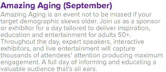 Amazing Aging (September) Amazing Aging is an event not to be missed if your target demographic skews older. Join us as a sponsor or exhibitor for a day tailored to deliver inspiration, education and entertainment for adults 50+. Throughout the day, expert speakers, interactive exhibitors, and live entertainment will capture thousands of attendees’ attention producing maximum engagement. A full day of informing and educating a valuable audience that’s all ears. 