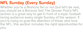 NFL Sunday (Every Sunday) Whether you’re a Broncos fan or not (but let’s be real, you should be a Broncos fan) The Denver Post’s NFL section is a great way to get in front of a loyal, football-loving audience every single Sunday of the season. If you’re trying to grab the attention of those who love the NFL, this section includes the right opportunities for you. 