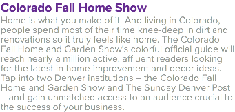 Colorado Fall Home Show Home is what you make of it. And living in Colorado, people spend most of their time knee-deep in dirt and renovations so it truly feels like home. The Colorado Fall Home and Garden Show’s colorful official guide will reach nearly a million active, affluent readers looking for the latest in home-improvement and decor ideas. Tap into two Denver institutions – the Colorado Fall Home and Garden Show and The Sunday Denver Post – and gain unmatched access to an audience crucial to the success of your business.