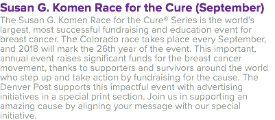 Susan G. Komen Race for the Cure (September) The Susan G. Komen Race for the Cure® Series is the world’s largest, most successful fundraising and education event for breast cancer. The Colorado race takes place every September, and 2018 will mark the 26th year of the event. This important, annual event raises significant funds for the breast cancer movement, thanks to supporters and survivors around the world who step up and take action by fundraising for the cause. The Denver Post supports this impactful event with advertising initiatives in a special print section. Join us in supporting an amazing cause by aligning your message with our special initiative.
